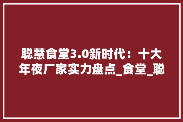 聪慧食堂3.0新时代：十大年夜厂家实力盘点_食堂_聪明