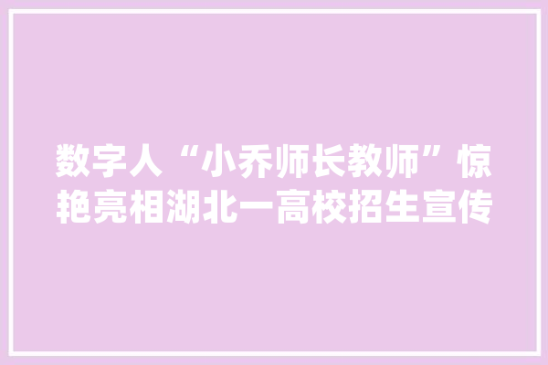 数字人“小乔师长教师”惊艳亮相湖北一高校招生宣传出奇招_人工智能_先生 科技快讯