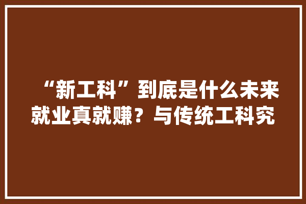 “新工科”到底是什么未来就业真就赚？与传统工科究竟何差异！_工科_家当