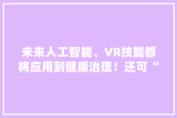 未来人工智能、VR技能都将应用到健康治理！还可“私人订制”！互联网将这样助力健康治理！_互联网_肺癌 AI快讯