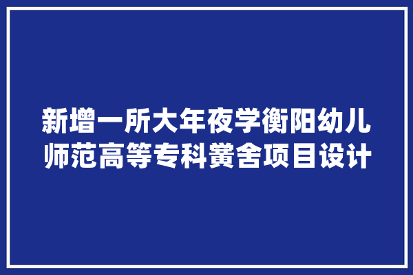 新增一所大年夜学衡阳幼儿师范高等专科黉舍项目设计筹划出炉_高级_专科黉舍 智能助手