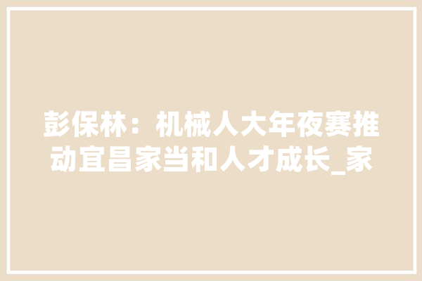 彭保林：机械人大年夜赛推动宜昌家当和人才成长_家当_机械人 云服务