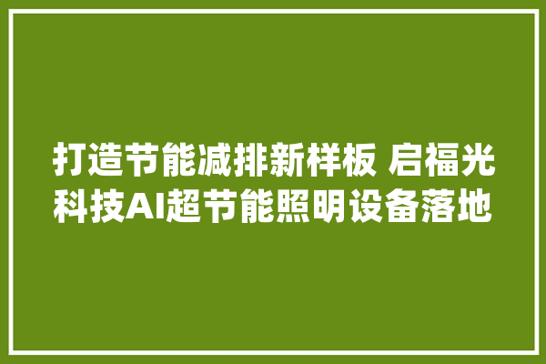 打造节能减排新样板 启福光科技AI超节能照明设备落地上海市能效中央_中心_能效