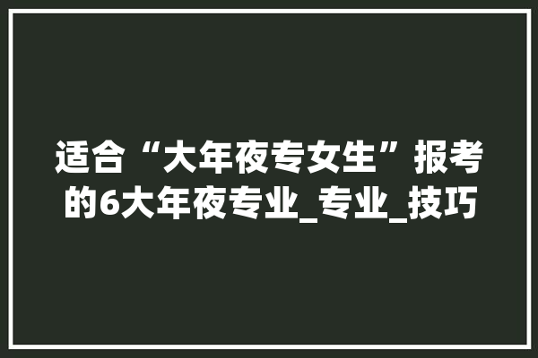 适合“大年夜专女生”报考的6大年夜专业_专业_技巧 科技快讯