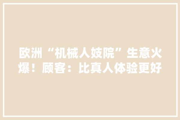 欧洲“机械人妓院”生意火爆！顾客：比真人体验更好_机械人_倡寮 云服务
