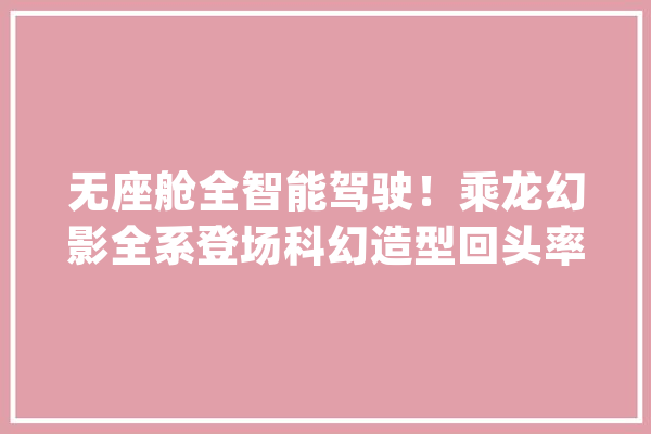 无座舱全智能驾驶！乘龙幻影全系登场科幻造型回头率100%_幻影_车辆 云服务