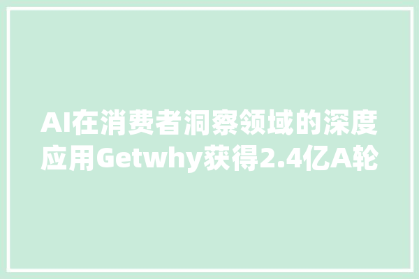 AI在消费者洞察领域的深度应用Getwhy获得2.4亿A轮融资_花费者_人工智能 智能助手