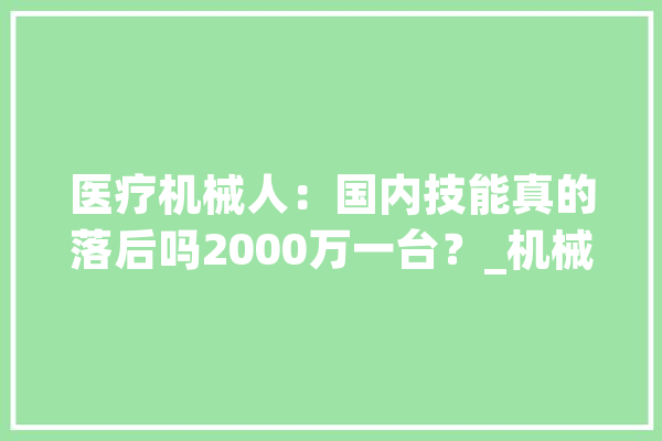 医疗机械人：国内技能真的落后吗2000万一台？_机械人_医疗 智能助手