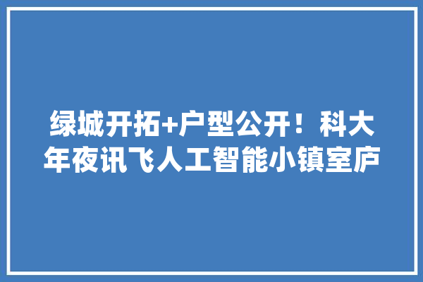 绿城开拓+户型公开！科大年夜讯飞人工智能小镇室庐信息曝光_科年夜_员工 AI快讯