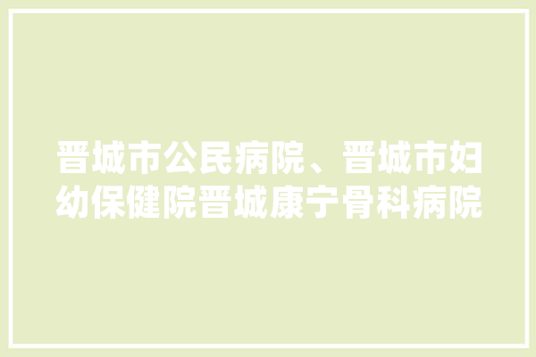 晋城市公民病院、晋城市妇幼保健院晋城康宁骨科病院最新宣告→_晋城市_病院 AI简讯