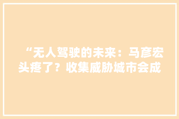 “无人驾驶的未来：马彦宏头疼了？收集威胁城市会成沙场吗？”_车辆_无人驾驶