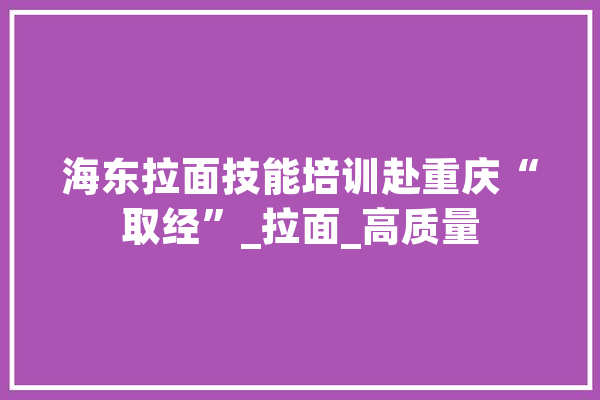 海东拉面技能培训赴重庆“取经”_拉面_高质量 云服务