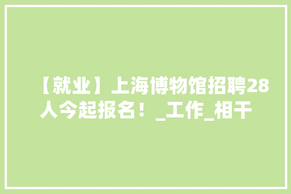 【就业】上海博物馆招聘28人今起报名！_工作_相干 智能助手