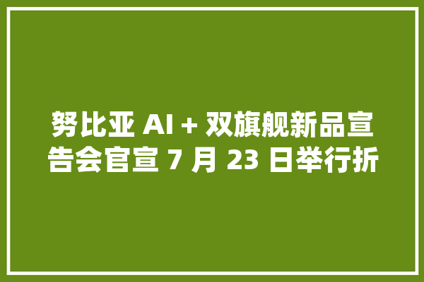 努比亚 AI + 双旗舰新品宣告会官宣 7 月 23 日举行折叠屏、屏下旗舰新机同期到来_努比亚_旗舰