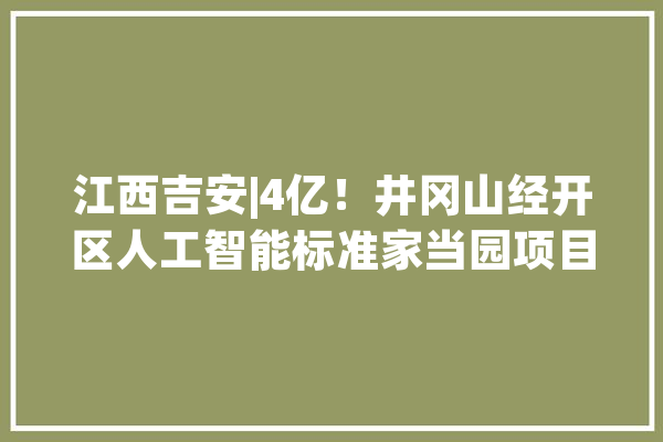 江西吉安|4亿！井冈山经开区人工智能标准家当园项目_吉安市_项目 科技快讯