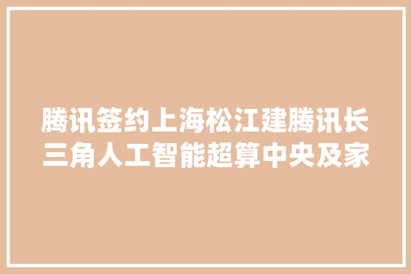 腾讯签约上海松江建腾讯长三角人工智能超算中央及家当基地_腾讯_人工智能 文字写作