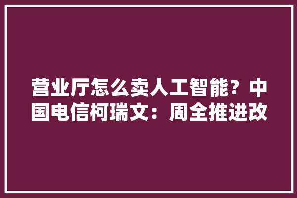 营业厅怎么卖人工智能？中国电信柯瑞文：周全推进改革涉及四方面_中国电信_公司