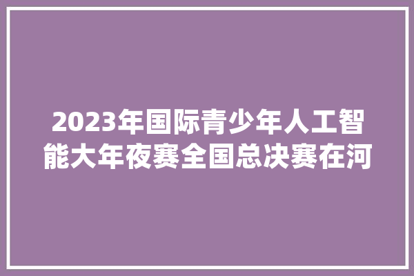 2023年国际青少年人工智能大年夜赛全国总决赛在河南大年夜学成功举办_机械人_参赛选手