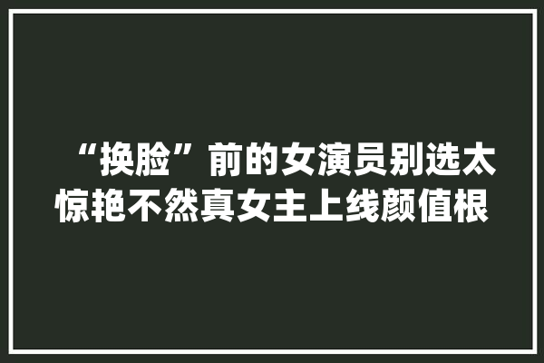 “换脸”前的女演员别选太惊艳不然真女主上线颜值根本压不住_采薇_演技