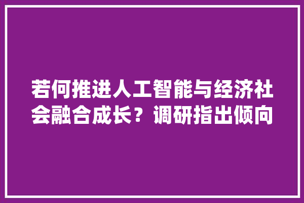 若何推进人工智能与经济社会融合成长？调研指出倾向→_人工智能_模子 智能助手