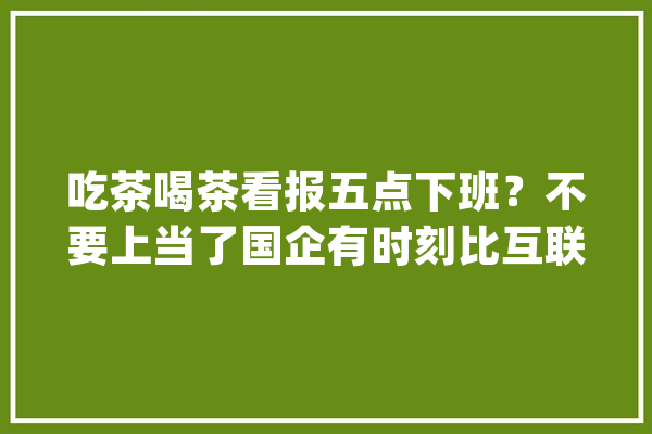 吃茶喝茶看报五点下班？不要上当了国企有时刻比互联网公司还累_国企_尤其是