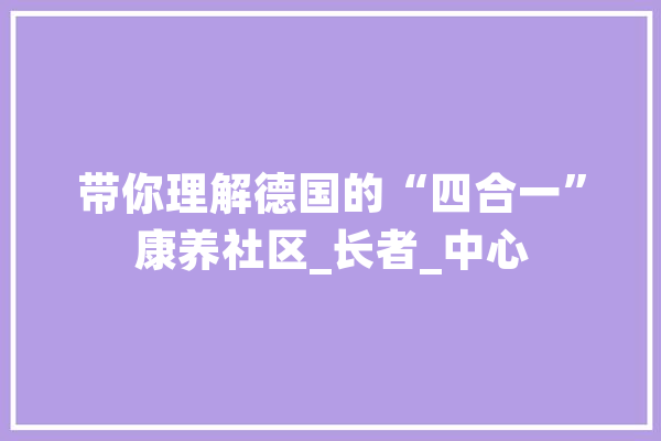 带你理解德国的“四合一”康养社区_长者_中心 AI简讯