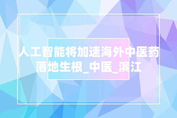 人工智能将加速海外中医药落地生根_中医_滨江 智能写作
