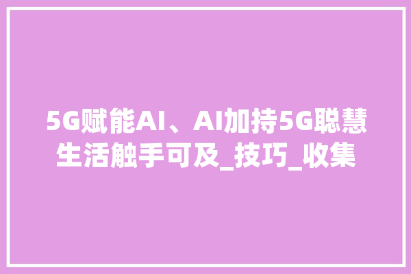 5G赋能AI、AI加持5G聪慧生活触手可及_技巧_收集 云服务