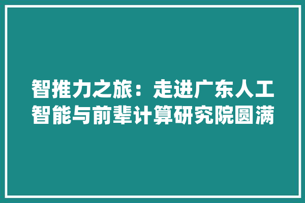 智推力之旅：走进广东人工智能与前辈计算研究院圆满举办！_人工智能_家当 智能助手