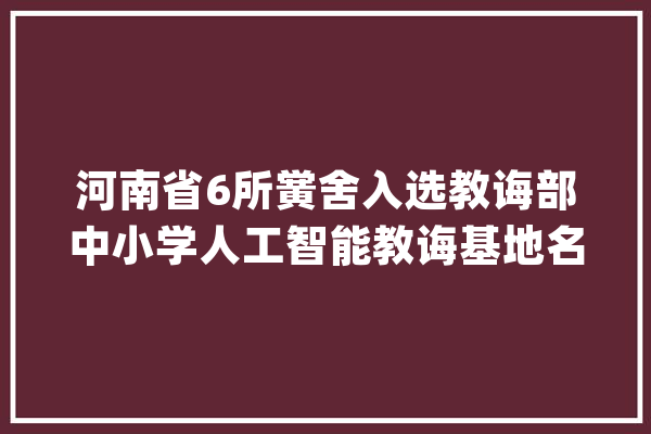 河南省6所黉舍入选教诲部中小学人工智能教诲基地名单_人工智能_教师 云服务