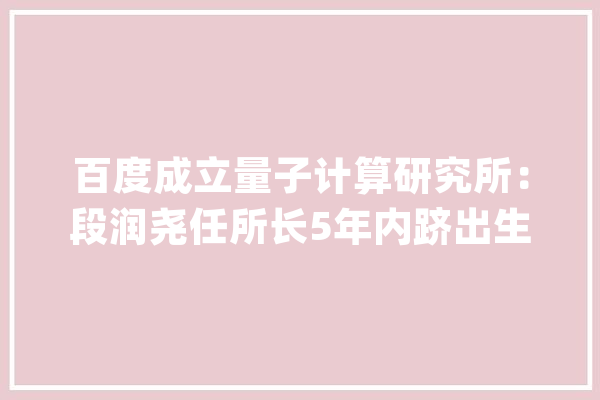 百度成立量子计算研究所：段润尧任所长5年内跻出生界一流_量子_信息论 科技快讯