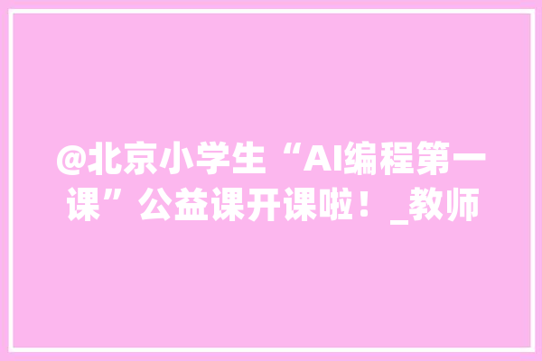 @北京小学生“AI编程第一课”公益课开课啦！_教师_北京师范年夜学 AI快讯