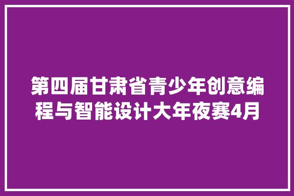 第四届甘肃省青少年创意编程与智能设计大年夜赛4月1日起线上申报_创意_小学 智能问答