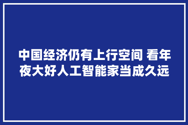 中国经济仍有上行空间 看年夜大好人工智能家当成久远景_全球_中国