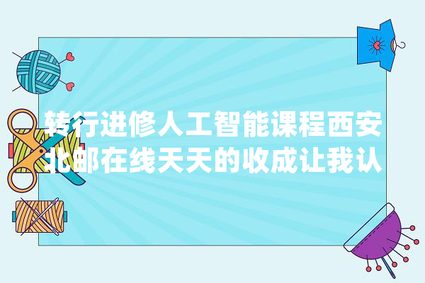 转行进修人工智能课程西安北邮在线天天的收成让我认为很充足_在线_北邮