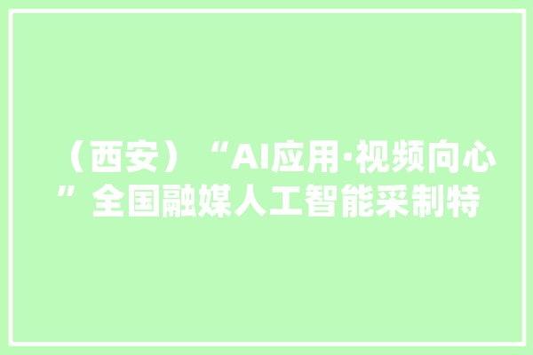 （西安）“AI应用·视频向心”全国融媒人工智能采制特训营_视频_内容 科技快讯