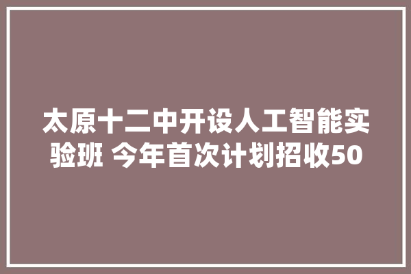 太原十二中开设人工智能实验班 今年首次计划招收50人_人工智能_太原 计算机