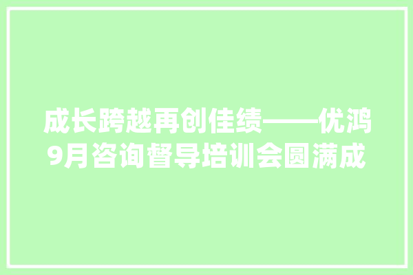 成长跨越再创佳绩——优鸿9月咨询督导培训会圆满成功_校区_商学院