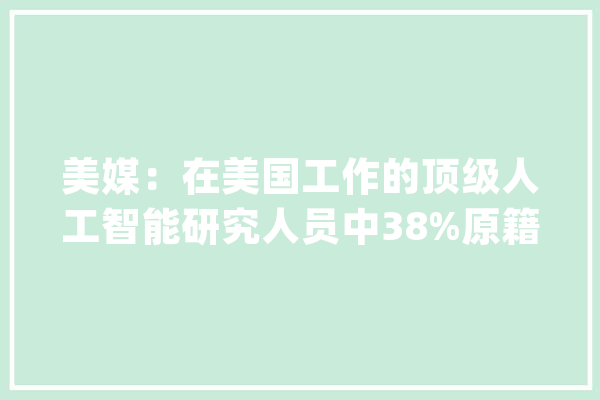 美媒：在美国工作的顶级人工智能研究人员中38%原籍为中国_人工智能_中国 智能助手