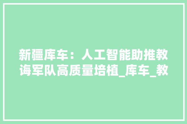 新疆库车：人工智能助推教诲军队高质量培植_库车_教师 科技快讯
