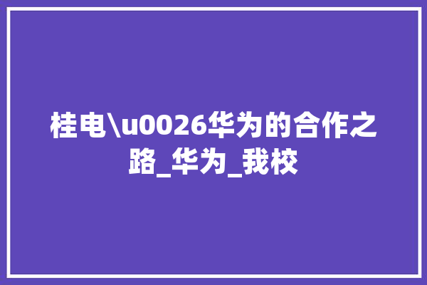 桂电\u0026华为的合作之路_华为_我校