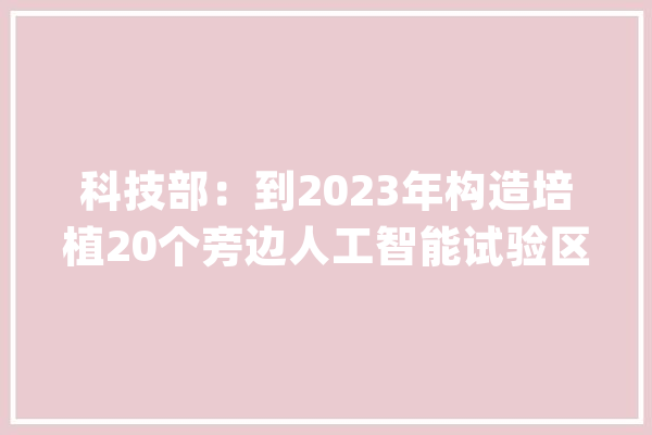 科技部：到2023年构造培植20个旁边人工智能试验区_人工智能_实验区 文字写作
