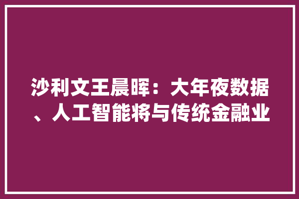 沙利文王晨晖：大年夜数据、人工智能将与传统金融业深度融合_金融_银行业