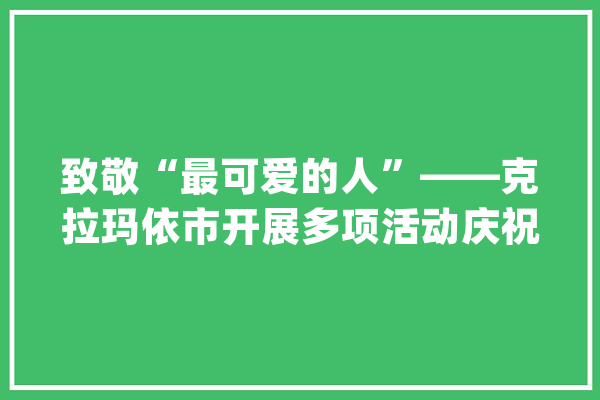 致敬“最可爱的人”——克拉玛依市开展多项活动庆祝八一建军节_克拉玛依_军分区