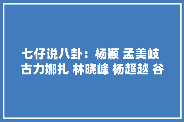七仔说八卦：杨颖 孟美岐 古力娜扎 林晓峰 杨超越 谷爱凌 程潇 白敬亭_固定器_玛丽 绘影字幕