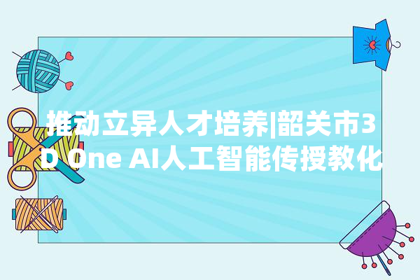 推动立异人才培养|韶关市3D One AI人工智能传授教化培训月活动圆满停滞_人工智能_韶关市 绘影字幕