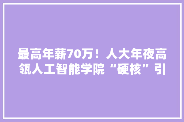 最高年薪70万！人大年夜高瓴人工智能学院“硬核”引进专职研究员\u0026博士后_人工智能_博士后 科技快讯