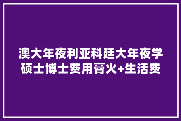 澳大年夜利亚科廷大年夜学硕士博士费用膏火+生活费只需20万每年的澳洲 |_新加坡_年夜学
