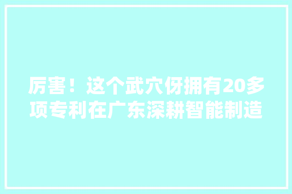 厉害！这个武穴伢拥有20多项专利在广东深耕智能制造……_智能_公司 AI快讯