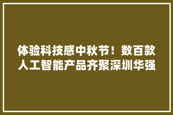 体验科技感中秋节！数百款人工智能产品齐聚深圳华强北_人工智能_福田